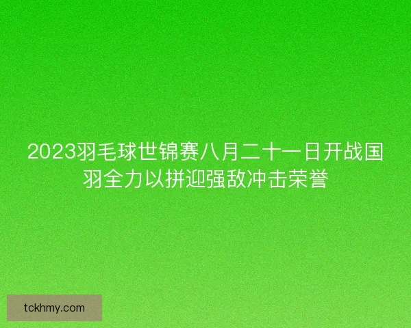 2023羽毛球世锦赛八月二十一日开战国羽全力以拼迎强敌冲击荣誉 2023羽毛球世锦赛八月二十一日开战国羽全力以拼迎强敌冲击荣誉