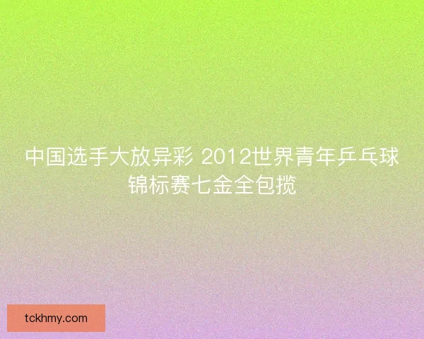 中国选手大放异彩 2012世界青年乒乓球锦标赛七金全包揽 中国选手大放异彩 2012世界青年乒乓球锦标赛七金全包揽