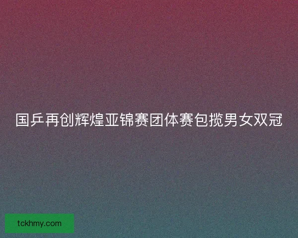 国乒再创辉煌亚锦赛团体赛包揽男女双冠 国乒再创辉煌亚锦赛团体赛包揽男女双冠