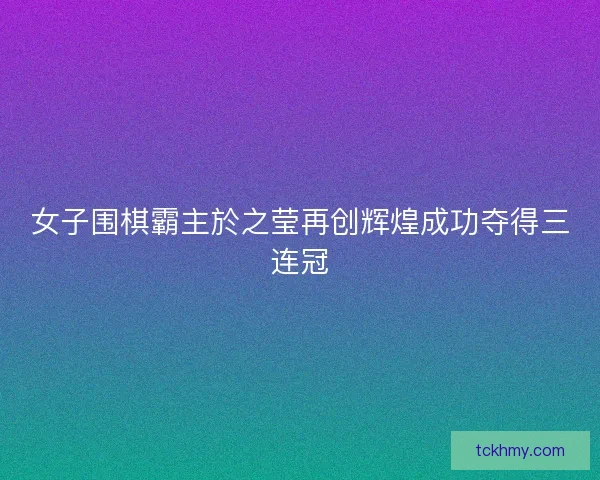 女子围棋霸主於之莹再创辉煌成功夺得三连冠 女子围棋霸主於之莹再创辉煌成功夺得三连冠
