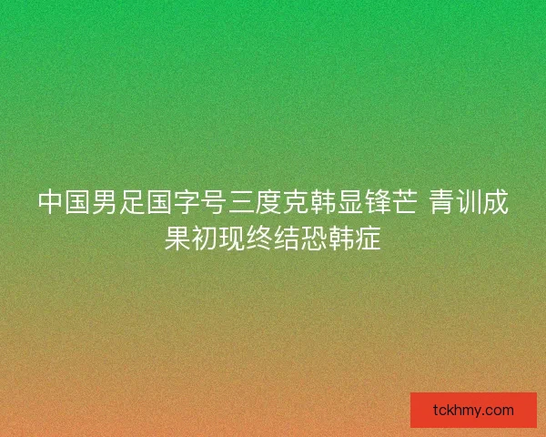 中国男足国字号三度克韩显锋芒 青训成果初现终结恐韩症