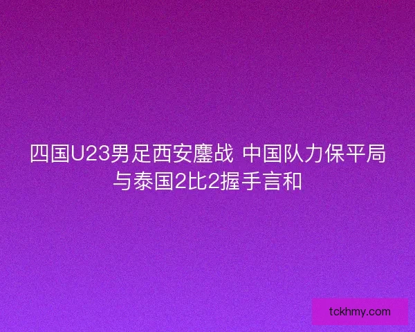 四国U23男足西安鏖战 中国队力保平局与泰国2比2握手言和