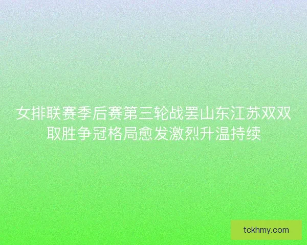 女排联赛季后赛第三轮战罢山东江苏双双取胜争冠格局愈发激烈升温持续