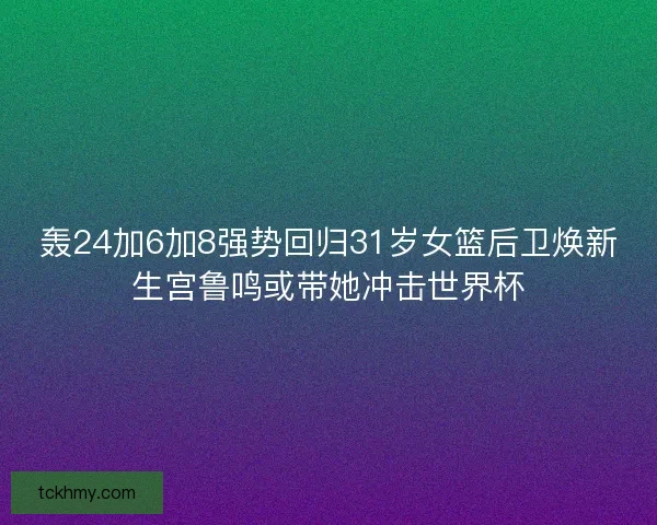 轰24加6加8强势回归31岁女篮后卫焕新生宫鲁鸣或带她冲击世界杯