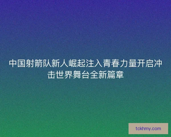 中国射箭队新人崛起注入青春力量开启冲击世界舞台全新篇章