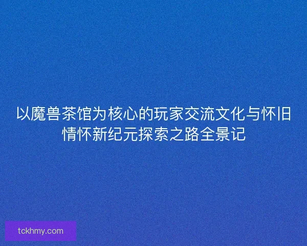 以魔兽茶馆为核心的玩家交流文化与怀旧情怀新纪元探索之路全景记 以魔兽茶馆为核心的玩家交流文化与怀旧情怀新纪元探索之路全景记