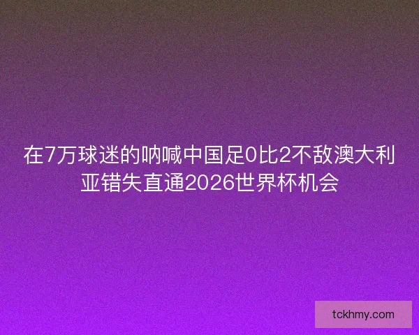 在7万球迷的呐喊中国足0比2不敌澳大利亚错失直通2026世界杯机会 在7万球迷的呐喊中国足0比2不敌澳大利亚错失直通2026世界杯机会