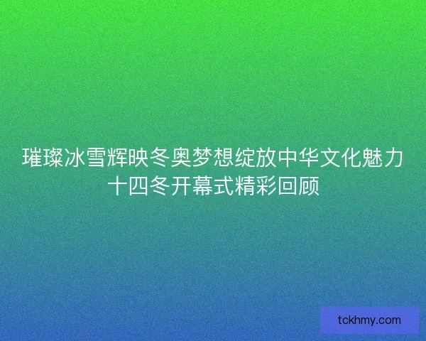 璀璨冰雪辉映冬奥梦想绽放中华文化魅力十四冬开幕式精彩回顾