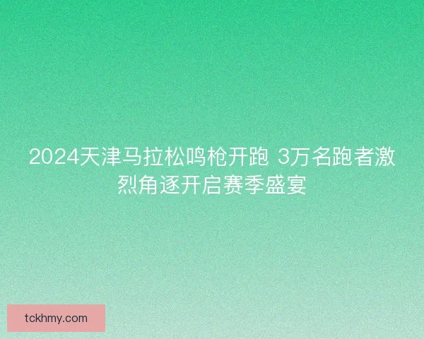 2024天津马拉松鸣枪开跑 3万名跑者激烈角逐开启赛季盛宴