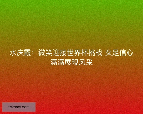 水庆霞：微笑迎接世界杯挑战 女足信心满满展现风采