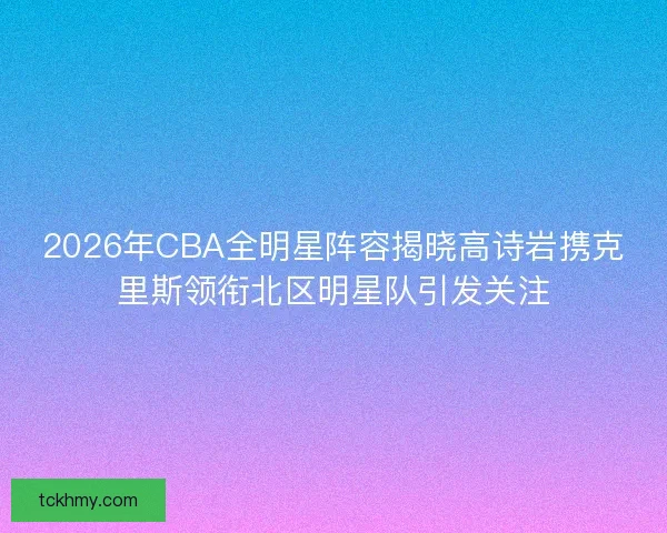 2026年CBA全明星阵容揭晓高诗岩携克里斯领衔北区明星队引发关注