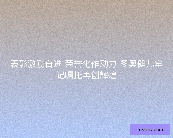 表彰激励奋进 荣誉化作动力 冬奥健儿牢记嘱托再创辉煌