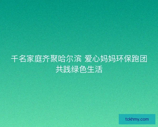 千名家庭齐聚哈尔滨 爱心妈妈环保跑团共践绿色生活