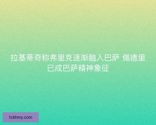 拉基蒂奇称弗里克逐渐融入巴萨 佩德里已成巴萨精神象征