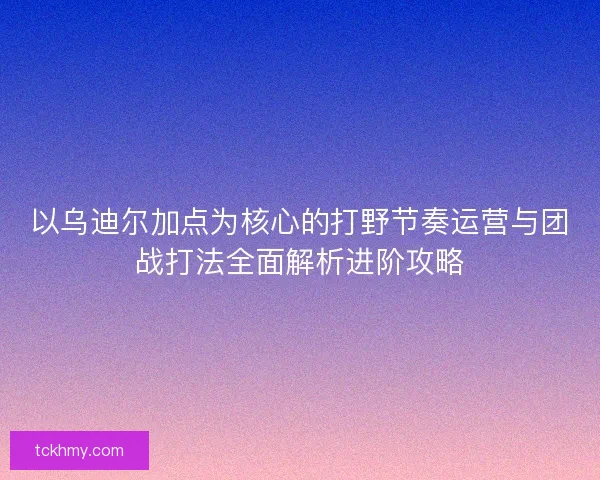 以乌迪尔加点为核心的打野节奏运营与团战打法全面解析进阶攻略