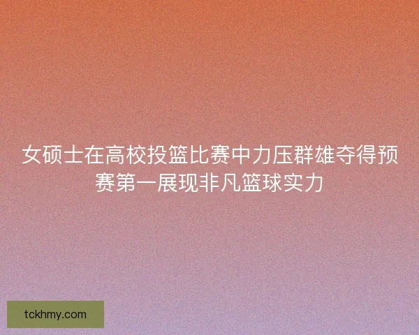 女硕士在高校投篮比赛中力压群雄夺得预赛第一展现非凡篮球实力