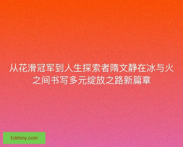 从花滑冠军到人生探索者隋文静在冰与火之间书写多元绽放之路新篇章