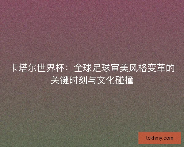 卡塔尔世界杯：全球足球审美风格变革的关键时刻与文化碰撞