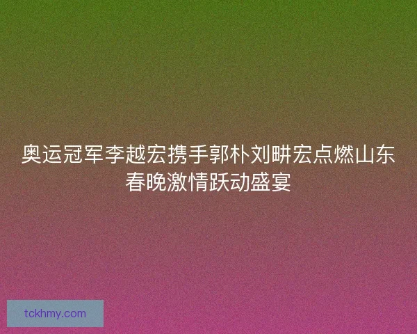 奥运冠军李越宏携手郭朴刘畊宏点燃山东春晚激情跃动盛宴
